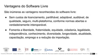 Encontros VINCULUM - Colóquio Internacional - 7 Julho 2022 - “The use of AtoM in VINCULUM. Why should academic researchers use free and open source software?” Ricardo Pinho
Vantagens do Software Livre
São inúmeras as vantagens reconhecidas do software livre:
● Sem custos de licenciamento, partilhável, adaptável, auditável, de
qualidade, seguro, multi-plataforma, conforme normas abertas e
verdadeiramente interoperável.
● Fomenta a liberdade, fraternidade, equidade, cidadania, legalidade,
independência, conhecimento, diversidade, longevidade, atualidade,
capacitação, emprego e a redução da importação.
19
 