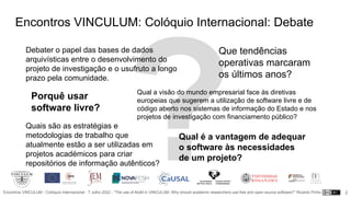 Encontros VINCULUM - Colóquio Internacional - 7 Julho 2022 - “The use of AtoM in VINCULUM. Why should academic researchers use free and open source software?” Ricardo Pinho 2
Porquê usar
software livre?
Qual a visão do mundo empresarial face às diretivas
europeias que sugerem a utilização de software livre e de
código aberto nos sistemas de informação do Estado e nos
projetos de investigação com financiamento público?
Qual é a vantagem de adequar
o software às necessidades
de um projeto?
Que tendências
operativas marcaram
os últimos anos?
Quais são as estratégias e
metodologias de trabalho que
atualmente estão a ser utilizadas em
projetos académicos para criar
repositórios de informação autênticos?
Encontros VINCULUM: Colóquio Internacional: Debate
Debater o papel das bases de dados
arquivísticas entre o desenvolvimento do
projeto de investigação e o usufruto a longo
prazo pela comunidade.
 
