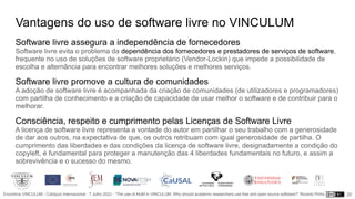 Encontros VINCULUM - Colóquio Internacional - 7 Julho 2022 - “The use of AtoM in VINCULUM. Why should academic researchers use free and open source software?” Ricardo Pinho
Vantagens do uso de software livre no VINCULUM
Software livre assegura a independência de fornecedores
Software livre evita o problema da dependência dos fornecedores e prestadores de serviços de software,
frequente no uso de soluções de software proprietário (Vendor-Lockin) que impede a possibilidade de
escolha e alternância para encontrar melhores soluções e melhores serviços.
Software livre promove a cultura de comunidades
A adoção de software livre é acompanhada da criação de comunidades (de utilizadores e programadores)
com partilha de conhecimento e a criação de capacidade de usar melhor o software e de contribuir para o
melhorar.
Consciência, respeito e cumprimento pelas Licenças de Software Livre
A licença de software livre representa a vontade do autor em partilhar o seu trabalho com a generosidade
de dar aos outros, na expectativa de que, os outros retribuam com igual generosidade de partilha. O
cumprimento das liberdades e das condições da licença de software livre, designadamente a condição do
copyleft, é fundamental para proteger a manutenção das 4 liberdades fundamentais no futuro, e assim a
sobrevivência e o sucesso do mesmo.
20
 