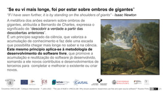 Encontros VINCULUM - Colóquio Internacional - 7 Julho 2022 - “The use of AtoM in VINCULUM. Why should academic researchers use free and open source software?” Ricardo Pinho
“Se eu vi mais longe, foi por estar sobre ombros de gigantes”
“If I have seen further, it is by standing on the shoulders of giants” - Isaac Newton
A metáfora dos anões estarem sobre ombros de
gigantes, atribuída a Bernardo de Charles, expressa o
significado de “descobrir a verdade a partir das
descobertas anteriores”.
É um princípio sagrado da ciência, que valoriza a
acumulação de conhecimento e faz dele uma escada
que possibilita chegar mais longe no saber e na ciência.
Este mesmo princípio aplica-se à metodologia de
desenvolvimento do software livre, que promove a
acumulação e reutilização do software já desenvolvido,
somando a ele novos contributos e desenvolvimentos de
terceiros para completar e melhorar o existente ou criar
novos.
21
 