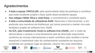 Encontros VINCULUM - Colóquio Internacional - 7 Julho 2022 - “The use of AtoM in VINCULUM. Why should academic researchers use free and open source software?” Ricardo Pinho
Agradecimentos
● A toda a equipa VINCULUM, pela oportunidade dada de participar e contribuir
para este excelente projeto e fazer parte desta excelente equipa.
● Aos colegas Hélder Silva e José Anjos, o incondicional e constante apoio.
● A toda a comunidade de utilizadores AtoM, Nacionais e Internacionais, e em
particular aos membros da Artefactual, por tornar possível e manter vivo este
fantástico projeto de software livre: AtoM.
● Ao ICA, pelo investimento inicial no software livre (AtoM), com a visão de
democratizar o acesso a uma ferramenta web de descrição arquivística
conforme as normas internacionais e assim contribuir para recolher e tornar
acessível o inestimável valor do conhecimento constante em arquivos
existentes em qualquer lugar do planeta, mesmo nos mais recônditos.
22
 