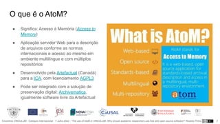 Encontros VINCULUM - Colóquio Internacional - 7 Julho 2022 - “The use of AtoM in VINCULUM. Why should academic researchers use free and open source software?” Ricardo Pinho
O que é o AtoM?
● Significa: Acesso à Memória (Access to
Memory)
● Aplicação servidor Web para a descrição
de arquivos conforme as normas
internacionais e acesso ao mesmo em
ambiente multilíngue e com múltiplos
repositórios
● Desenvolvido pela Artefactual (Canadá)
para a ICA, com licenciamento AGPL3
● Pode ser integrado com a solução de
preservação digital: Archivematica,
igualmente software livre da Artefactual
7
 