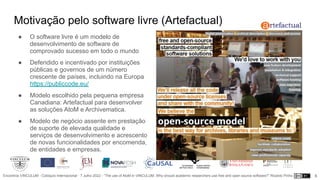Encontros VINCULUM - Colóquio Internacional - 7 Julho 2022 - “The use of AtoM in VINCULUM. Why should academic researchers use free and open source software?” Ricardo Pinho
Motivação pelo software livre (Artefactual)
● O software livre é um modelo de
desenvolvimento de software de
comprovado sucesso em todo o mundo
● Defendido e incentivado por instituições
públicas e governos de um número
crescente de países, incluindo na Europa
https://publiccode.eu/
● Modelo escolhido pela pequena empresa
Canadiana: Artefactual para desenvolver
as soluções AtoM e Archivematica.
● Modelo de negócio assente em prestação
de suporte de elevada qualidade e
serviços de desenvolvimento e acrescento
de novas funcionalidades por encomenda,
de entidades e empresas.
8
 