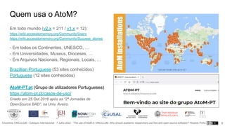 Encontros VINCULUM - Colóquio Internacional - 7 Julho 2022 - “The use of AtoM in VINCULUM. Why should academic researchers use free and open source software?” Ricardo Pinho
Quem usa o AtoM?
Em todo mundo (v2.x = 211 / v1.x = 12):
https://wiki.accesstomemory.org/Community/Users
https://wiki.accesstomemory.org/Community/Success_stories
- Em todos os Continentes, UNESCO, …
- Em Universidades, Museus, Dioceses, …
- Em Arquivos Nacionais, Regionais, Locais, …
Brazillian Portuguese (53 sites conhecidos)
Portuguese (12 sites conhecidos)
AtoM-PT.pt (Grupo de utilizadores Portugueses)
https://atom-pt.pt/casos-de-uso/
Criado em 25.Out.2016 após as “2ª Jornadas de
OpenSource BAD”, na Univ. Aveiro.
9
 