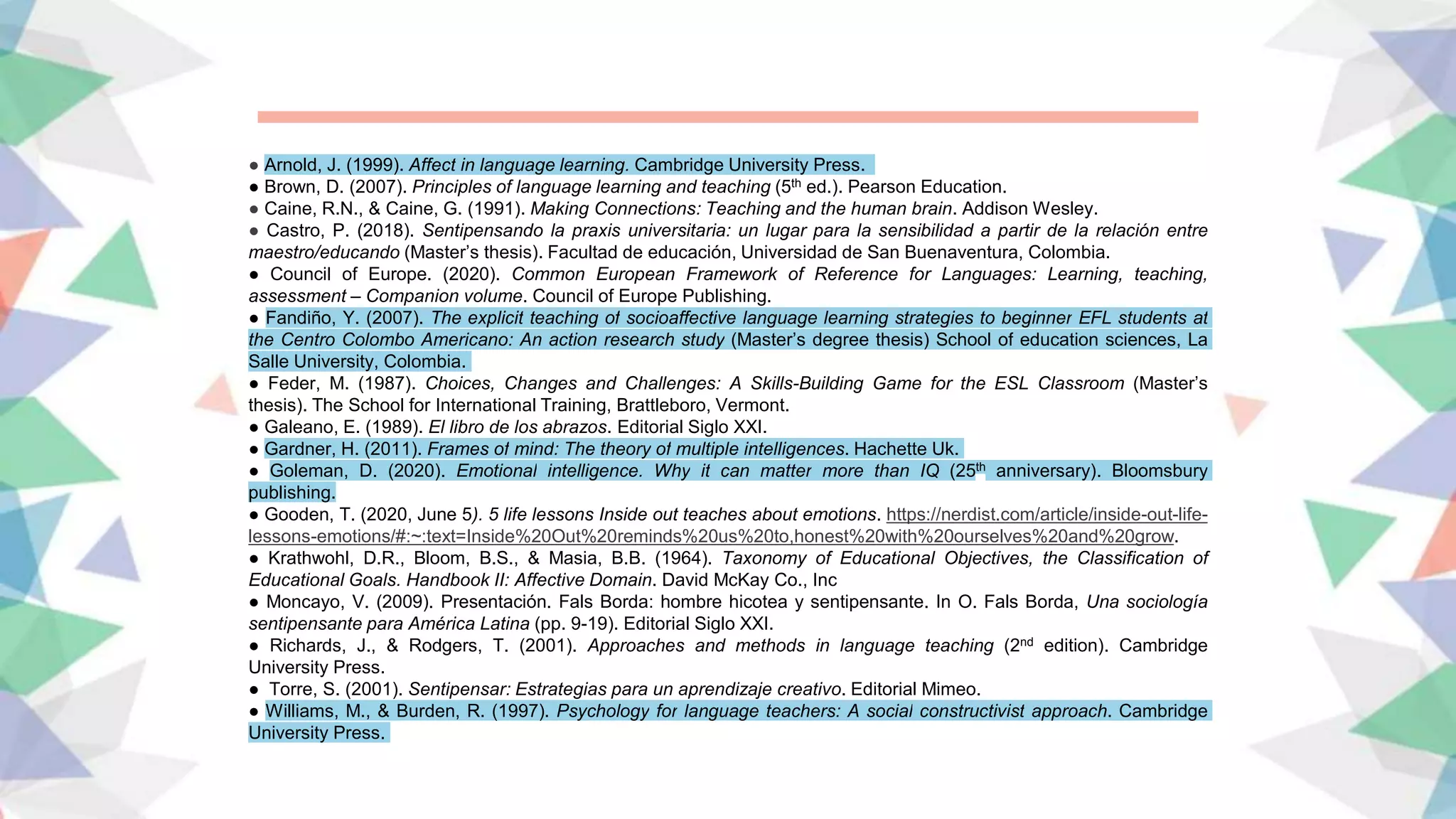 ● Arnold, J. (1999). Affect in language learning. Cambridge University Press.
● Brown, D. (2007). Principles of language learning and teaching (5th ed.). Pearson Education.
● Caine, R.N., & Caine, G. (1991). Making Connections: Teaching and the human brain. Addison Wesley.
● Castro, P. (2018). Sentipensando la praxis universitaria: un lugar para la sensibilidad a partir de la relación entre
maestro/educando (Master’s thesis). Facultad de educación, Universidad de San Buenaventura, Colombia.
● Council of Europe. (2020). Common European Framework of Reference for Languages: Learning, teaching,
assessment – Companion volume. Council of Europe Publishing.
● Fandiño, Y. (2007). The explicit teaching of socioaffective language learning strategies to beginner EFL students at
the Centro Colombo Americano: An action research study (Master’s degree thesis) School of education sciences, La
Salle University, Colombia.
● Feder, M. (1987). Choices, Changes and Challenges: A Skills-Building Game for the ESL Classroom (Master’s
thesis). The School for International Training, Brattleboro, Vermont.
● Galeano, E. (1989). El libro de los abrazos. Editorial Siglo XXI.
● Gardner, H. (2011). Frames of mind: The theory of multiple intelligences. Hachette Uk.
● Goleman, D. (2020). Emotional intelligence. Why it can matter more than IQ (25th anniversary). Bloomsbury
publishing.
● Gooden, T. (2020, June 5). 5 life lessons Inside out teaches about emotions. https://nerdist.com/article/inside-out-life-
lessons-emotions/#:~:text=Inside%20Out%20reminds%20us%20to,honest%20with%20ourselves%20and%20grow.
● Krathwohl, D.R., Bloom, B.S., & Masia, B.B. (1964). Taxonomy of Educational Objectives, the Classification of
Educational Goals. Handbook II: Affective Domain. David McKay Co., Inc
● Moncayo, V. (2009). Presentación. Fals Borda: hombre hicotea y sentipensante. In O. Fals Borda, Una sociología
sentipensante para América Latina (pp. 9-19). Editorial Siglo XXI.
● Richards, J., & Rodgers, T. (2001). Approaches and methods in language teaching (2nd edition). Cambridge
University Press.
● Torre, S. (2001). Sentipensar: Estrategias para un aprendizaje creativo. Editorial Mimeo.
● Williams, M., & Burden, R. (1997). Psychology for language teachers: A social constructivist approach. Cambridge
University Press.
 