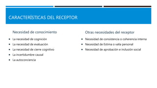 CARACTERÍSTICAS DEL RECEPTOR
Necesidad de conocimiento
 La necesidad de cognición
 La necesidad de evaluación
 La necesidad de cierre cognitivo
 La incertidumbre causal
 La autoconciencia
Otras necesidades del receptor
 Necesidad de consistencia o coherencia interna
 Necesidad de Estima o valía personal
 Necesidad de aprobación e inclusión social
 