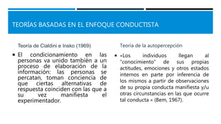 TEORÍAS BASADAS EN EL ENFOQUE CONDUCTISTA
Teoría de Cialdini e Insko (1969)
 El condicionamiento en las
personas va unido también a un
proceso de elaboración de la
información: las personas se
percatan, toman conciencia de
que ciertas alternativas de
respuesta coinciden con las que a
su vez manifiesta el
experimentador.
Teoría de la autopercepción
 «Los individuos llegan al
“conocimiento” de sus propias
actitudes, emociones y otros estados
internos en parte por inferencia de
los mismos a partir de observaciones
de su propia conducta manifiesta y/u
otras circunstancias en las que ocurre
tal conducta » (Bem, 1967).
 