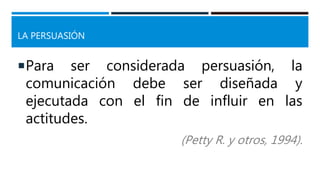 LA PERSUASIÓN
Para ser considerada persuasión, la
comunicación debe ser diseñada y
ejecutada con el fin de influir en las
actitudes.
(Petty R. y otros, 1994).
 