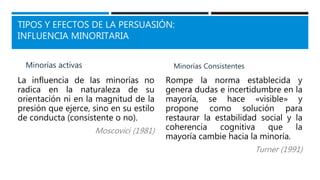 TIPOS Y EFECTOS DE LA PERSUASIÓN:
INFLUENCIA MINORITARIA
Minorías activas
La influencia de las minorías no
radica en la naturaleza de su
orientación ni en la magnitud de la
presión que ejerce, sino en su estilo
de conducta (consistente o no).
Moscovici (1981)
Minorías Consistentes
Rompe la norma establecida y
genera dudas e incertidumbre en la
mayoría, se hace «visible» y
propone como solución para
restaurar la estabilidad social y la
coherencia cognitiva que la
mayoría cambie hacia la minoría.
Turner (1991)
 