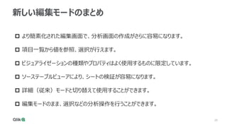 29
29
新しい編集モードのまとめ
 より簡素化された編集画面で、分析画面の作成がさらに容易になります。
 項目一覧から値を参照、選択が行えます。
 ビジュアライゼーションの種類やプロパティはよく使用するものに限定しています。
 ソーステーブルビューアにより、シートの検証が容易になります。
 詳細（従来）モードと切り替えて使用することができます。
 編集モードのまま、選択などの分析操作を行うことができます。
 