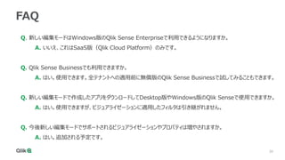 30
30
FAQ
Q. 新しい編集モードはWindows版のQlik Sense Enterpriseで利用できるようになりますか。
A. いいえ、これはSaaS版（Qlik Cloud Platform）のみです。
Q. Qlik Sense Businessでも利用できますか。
A. はい。使用できます。全テナントへの適用前に無償版のQlik Sense Businessで試してみることもできます。
Q. 新しい編集モードで作成したアプリをダウンロードしてDesktop版やWindows版のQlik Senseで使用できますか。
A. はい。使用できますが、ビジュアライゼーションに適用したフィルタは引き継がれません。
Q. 今後新しい編集モードでサポートされるビジュアライゼーションやプロパティは増やされますか。
A. はい。追加される予定です。
 