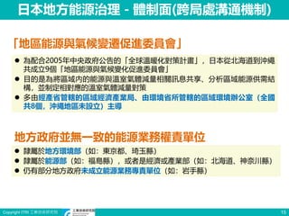 Copyright ITRI 工業技術研究院 15
日本地方能源治理－體制面(跨局處溝通機制)
「地區能源與氣候變遷促進委員會」
 為配合2005年中央政府公告的「全球溫暖化對策計畫」，日本從北海道到沖繩
共成立9個「地區能源與氣候變化促進委員會」
 目的是為將區域內的能源與溫室氣體減量相關訊息共享、分析區域能源供需結
構，並制定相對應的溫室氣體減量對策
 多由經產省管轄的區域經濟產業局、由環境省所管轄的區域環境辦公室（全國
共8個，沖繩地區未設立）主導
地方政府並無一致的能源業務權責單位
 隸屬於地方環境部（如：東京都、琦玉縣）
 隸屬於能源部（如：福島縣），或者是經濟或產業部（如：北海道、神奈川縣）
 仍有部分地方政府未成立能源業務專責單位（如：岩手縣）
 