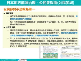 Copyright ITRI 工業技術研究院 24
日本地方能源治理－公民參與面(公民參與)
公民參與手法較為單一
 專家諮詢
− 多在制定長期戰略或地方公共團體行動計畫時，委員會中安排產、學、研界代表，部
分地方政府會納入民間代表
− 如：札幌市成立環境審議委員會，該委員會由19位來自官、學、研、民的代表組成，
其中公民代表共3位
 公眾意見箱
− 通常是政策草案出爐後，日本中央或地方政府將開放一定時間，供民眾針對草案提供
建議，但並不承諾將依照建議修正草案，大多僅做為參考資料，部分地方政府則會將
公眾意見做更細緻的意見分類、公開彙整回覆是否參採與理由
− 如：札幌市環境審議委員會於2020年12月公告《氣候變遷行動計畫》草案；長野縣
於2021年4月1日公告《零碳戰略》草案版時，亦公開徵詢公眾意見，直至4月30日共
收到180條意見，長野縣零碳戰略推進本部彙整並參酌公眾意見後，於2021年6月8日
正式公告《零碳戰略》
 