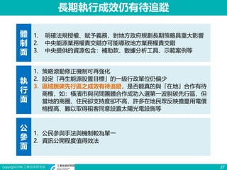 Copyright ITRI 工業技術研究院 27
長期執行成效仍有待追蹤
體
制
面
執
行
面
公
參
面
1. 明確法規授權、賦予義務，對地方政府規劃長期策略具重大影響
2. 中央能源業務權責交錯亦可能導致地方業務權責交錯
3. 中央提供的資源包含：補助款、數據分析工具、示範案例等
1. 策略滾動修正機制可再強化
2. 設定「再生能源設置目標」的一級行政單位仍偏少
3. 區域脫碳先行區之成效有待追蹤，是否能真的與「在地」合作有待
商榷，如：橫濱市與民間團體合作成功入選第一波脫碳先行區，但
當地的商圈、住民卻支持度卻不高，許多在地民眾反映擔憂用電價
格提高、難以取得租客同意設置太陽光電設施等
1. 公民參與手法與機制較為單一
2. 資訊公開程度值得效法
 