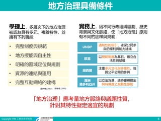 Copyright ITRI 工業技術研究院 6
地方治理具備條件
通則性的指引，確保公民參
與的權利與能力建構
UNDP
澳洲
維多利亞州
紐西蘭
歐盟
以立法為基，適時審視提出
與時俱進之規範性原則
注重多元文化與多樣性，強
調公平公開的參與
以規範制度為基石，確立合
法性與賦權
實務上，因不同行政組織區劃、歷史
背景與文化脈絡，使「地方治理」原則
有不同的詮釋與規範
學理上，多層次下的地方治理
被認為具有多元、複雜特性，並
擁有下列職能
• 完整制度與規範
• 地方授能與自主性
• 明確的區域定位與規劃
• 資源的連結與運用
• 完整互動網絡的建構
(蔡智雄, 2005)
（劉坤億, 2002）
「地方治理」應考量地方脈絡與議題性質，
針對其特性擬定適宜的規劃
 