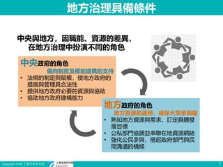 Copyright ITRI 工業技術研究院 7
地方治理具備條件
中央政府的角色
偏向制度及權能建構的支持
• 法規的制定與賦權，使地方政府的
措施與管理具合法性
• 提供地方政府必要的資源與協助
• 協助地方政府建構能力
地方政府的角色
地方資源的運用，確保大眾參與權
• 熟知地方資源與需求，訂定具體發
展目標
• 公私部門協調並串聯在地資源網絡
• 強化公民參與，搭起政府部門與民
間溝通的橋樑
中央與地方，因職能、資源的差異，
在地方治理中扮演不同的角色
 