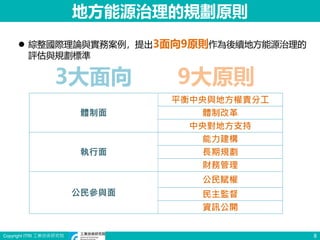Copyright ITRI 工業技術研究院 8
地方能源治理的規劃原則
3大面向 9大原則
體制面
平衡中央與地方權責分工
體制改革
中央對地方支持
執行面
能力建構
長期規劃
財務管理
公民參與面
公民賦權
民主監督
資訊公開
 綜整國際理論與實務案例，提出3面向9原則作為後續地方能源治理的
評估與規劃標準
 