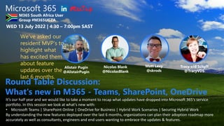 Microsoft 365
M365 South Africa User
Group #M365UGZA
WED 13 July 2022 | 4:30 – 7:00pm SAST
Alistair Pugin
@AlistairPugin
Nicolas Blank
@NicolasBlank
Tracy v/d Schyff
@TracyVDS
Matt Levy
@skrods
It’s our half year and we would like to take a moment to recap what updates have dropped into Microsoft 365's service
portfolio. In this session we look at what's new with:
• Microsoft Teams | SharePoint Online | OneDrive for Business | Hybrid Work Scenarios | Securing Hybrid Work
By understanding the new features deployed over the last 6 months, organizations can plan their adoption roadmap more
accurately as well as consultants, engineers and end users wanting to embrace the updates & features.
Round Table Discussion:
What's new in M365 - Teams, SharePoint, OneDrive
We've asked our
resident MVP's to
highlight what
has excited them
about feature
updates over the
last 6 months.
 