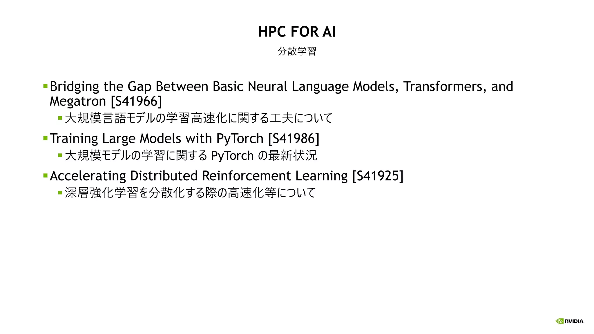 HPC FOR AI
分散学習
Bridging the Gap Between Basic Neural Language Models, Transformers, and
Megatron [S41966]
大規模言語モデルの学習高速化に関する工夫について
Training Large Models with PyTorch [S41986]
大規模モデルの学習に関する PyTorch の最新状況
Accelerating Distributed Reinforcement Learning [S41925]
深層強化学習を分散化する際の高速化等について
 