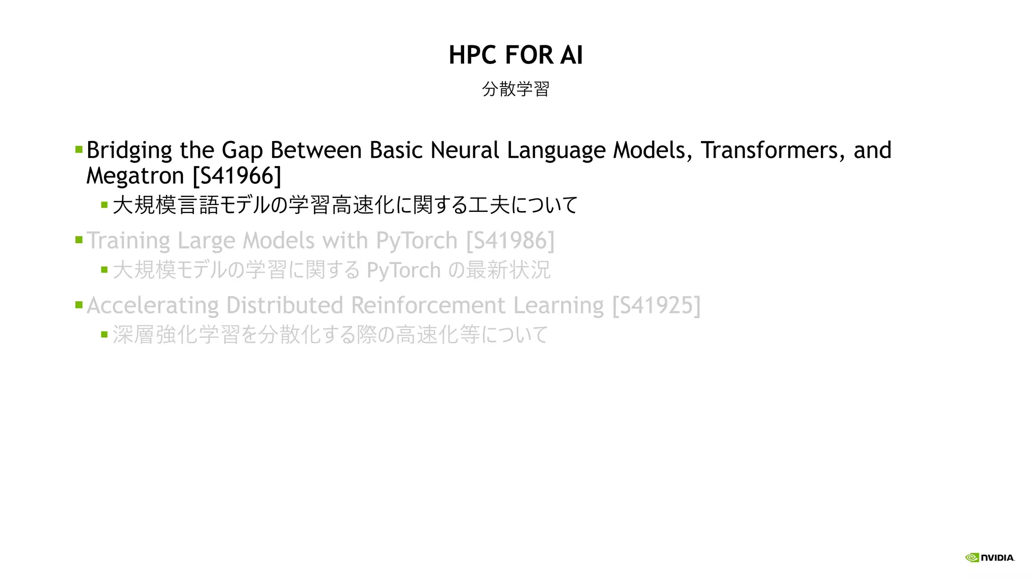 HPC FOR AI
分散学習
Bridging the Gap Between Basic Neural Language Models, Transformers, and
Megatron [S41966]
大規模言語モデルの学習高速化に関する工夫について
Training Large Models with PyTorch [S41986]
大規模モデルの学習に関する PyTorch の最新状況
Accelerating Distributed Reinforcement Learning [S41925]
深層強化学習を分散化する際の高速化等について
 