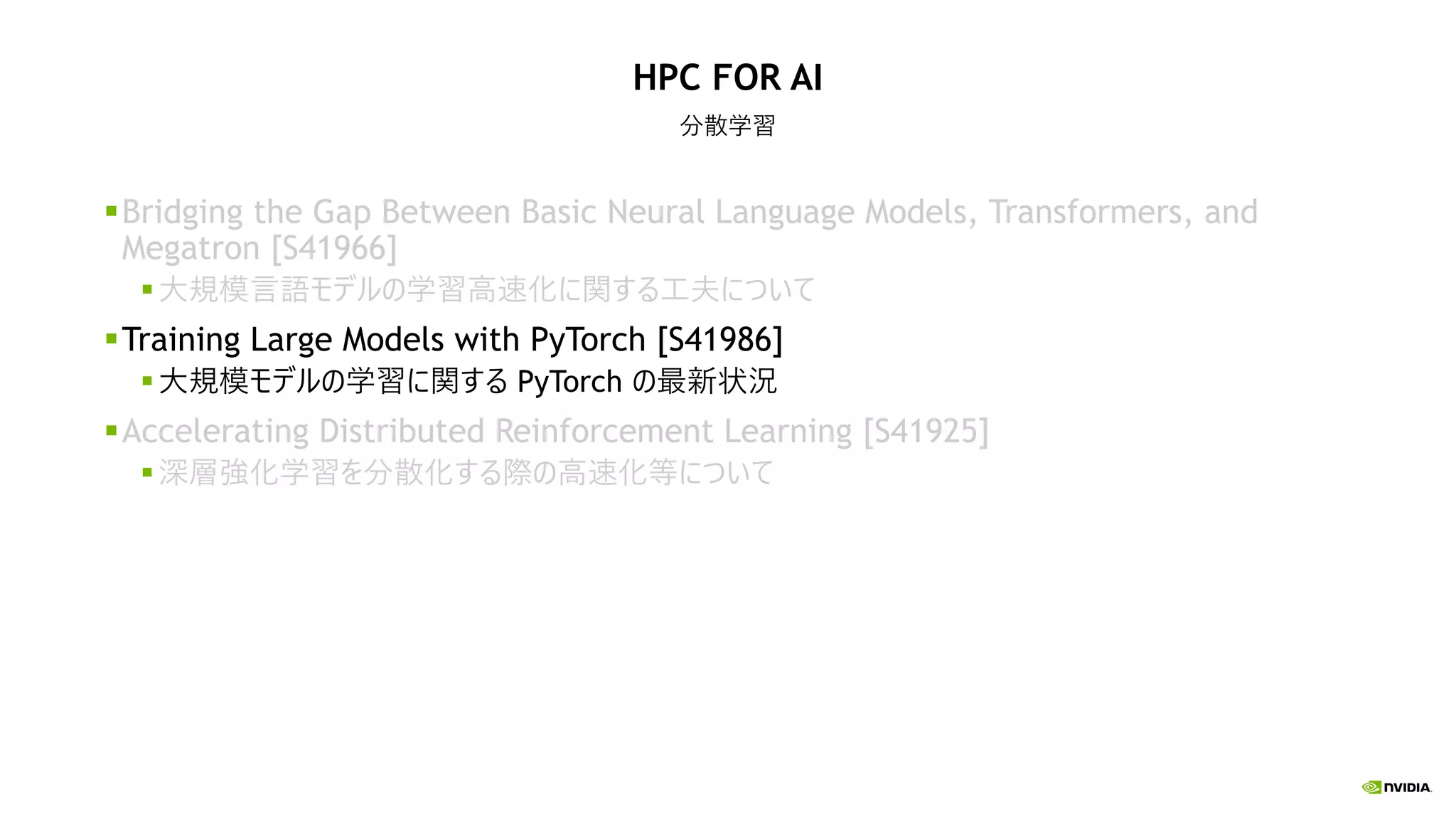 HPC FOR AI
分散学習
Bridging the Gap Between Basic Neural Language Models, Transformers, and
Megatron [S41966]
大規模言語モデルの学習高速化に関する工夫について
Training Large Models with PyTorch [S41986]
大規模モデルの学習に関する PyTorch の最新状況
Accelerating Distributed Reinforcement Learning [S41925]
深層強化学習を分散化する際の高速化等について
 