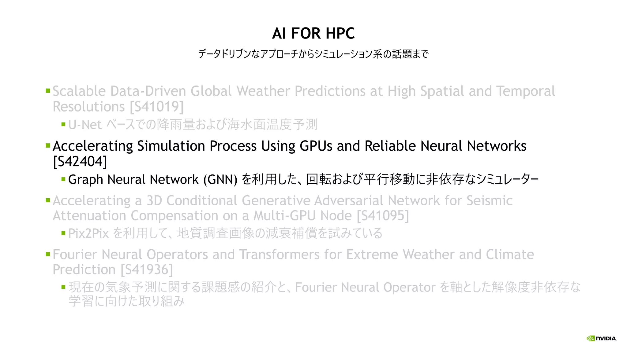 AI FOR HPC
データドリブンなアプローチからシミュレーション系の話題まで
Scalable Data-Driven Global Weather Predictions at High Spatial and Temporal
Resolutions [S41019]
U-Net ベースでの降雨量および海水面温度予測
Accelerating Simulation Process Using GPUs and Reliable Neural Networks
[S42404]
Graph Neural Network (GNN) を利用した、回転および平行移動に非依存なシミュレーター
Accelerating a 3D Conditional Generative Adversarial Network for Seismic
Attenuation Compensation on a Multi-GPU Node [S41095]
Pix2Pix を利用して、地質調査画像の減衰補償を試みている
Fourier Neural Operators and Transformers for Extreme Weather and Climate
Prediction [S41936]
現在の気象予測に関する課題感の紹介と、Fourier Neural Operator を軸とした解像度非依存な
学習に向けた取り組み
 