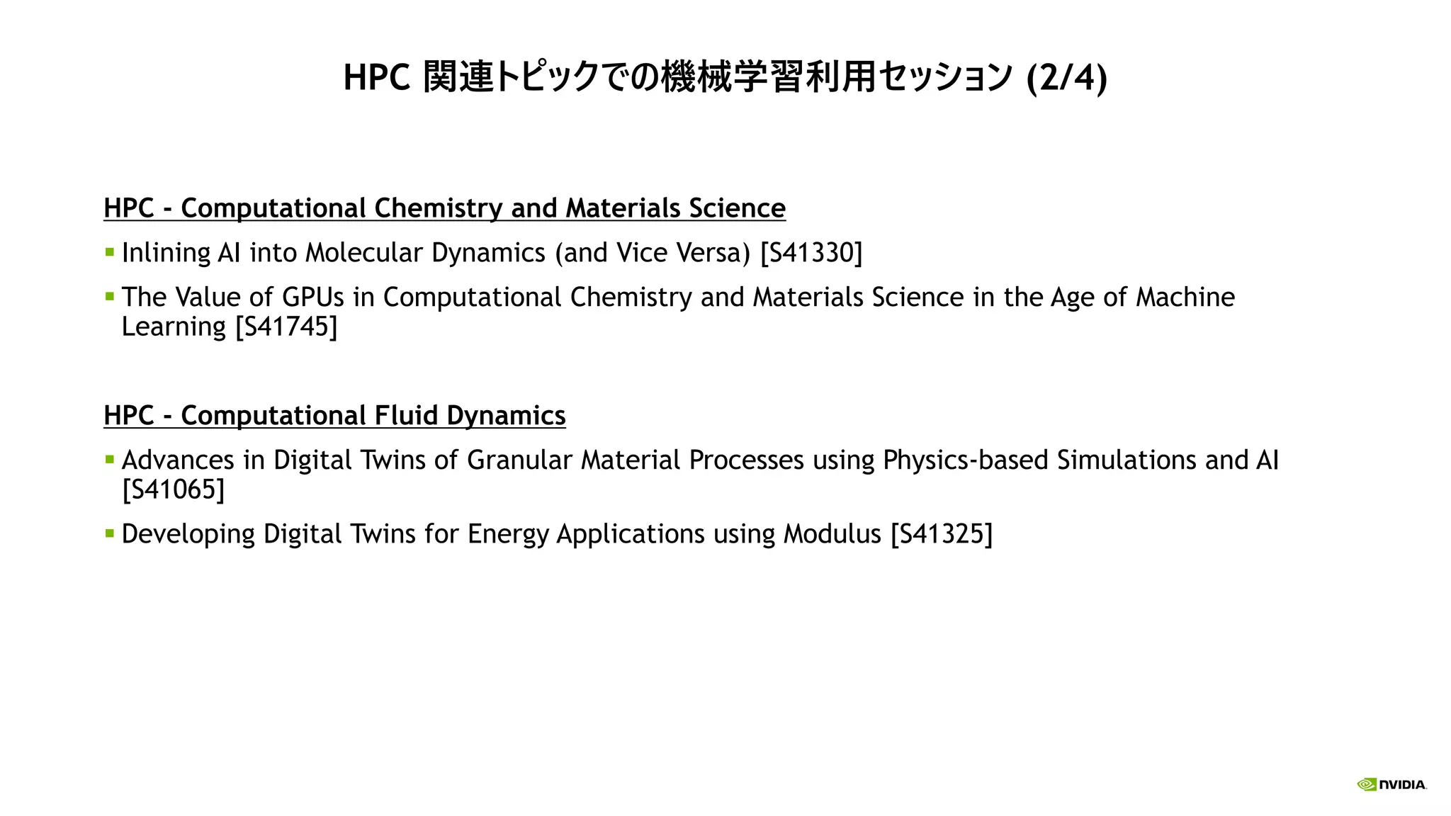 HPC 関連トピックでの機械学習利用セッション (2/4)
HPC - Computational Chemistry and Materials Science
 Inlining AI into Molecular Dynamics (and Vice Versa) [S41330]
 The Value of GPUs in Computational Chemistry and Materials Science in the Age of Machine
Learning [S41745]
HPC - Computational Fluid Dynamics
 Advances in Digital Twins of Granular Material Processes using Physics-based Simulations and AI
[S41065]
 Developing Digital Twins for Energy Applications using Modulus [S41325]
 