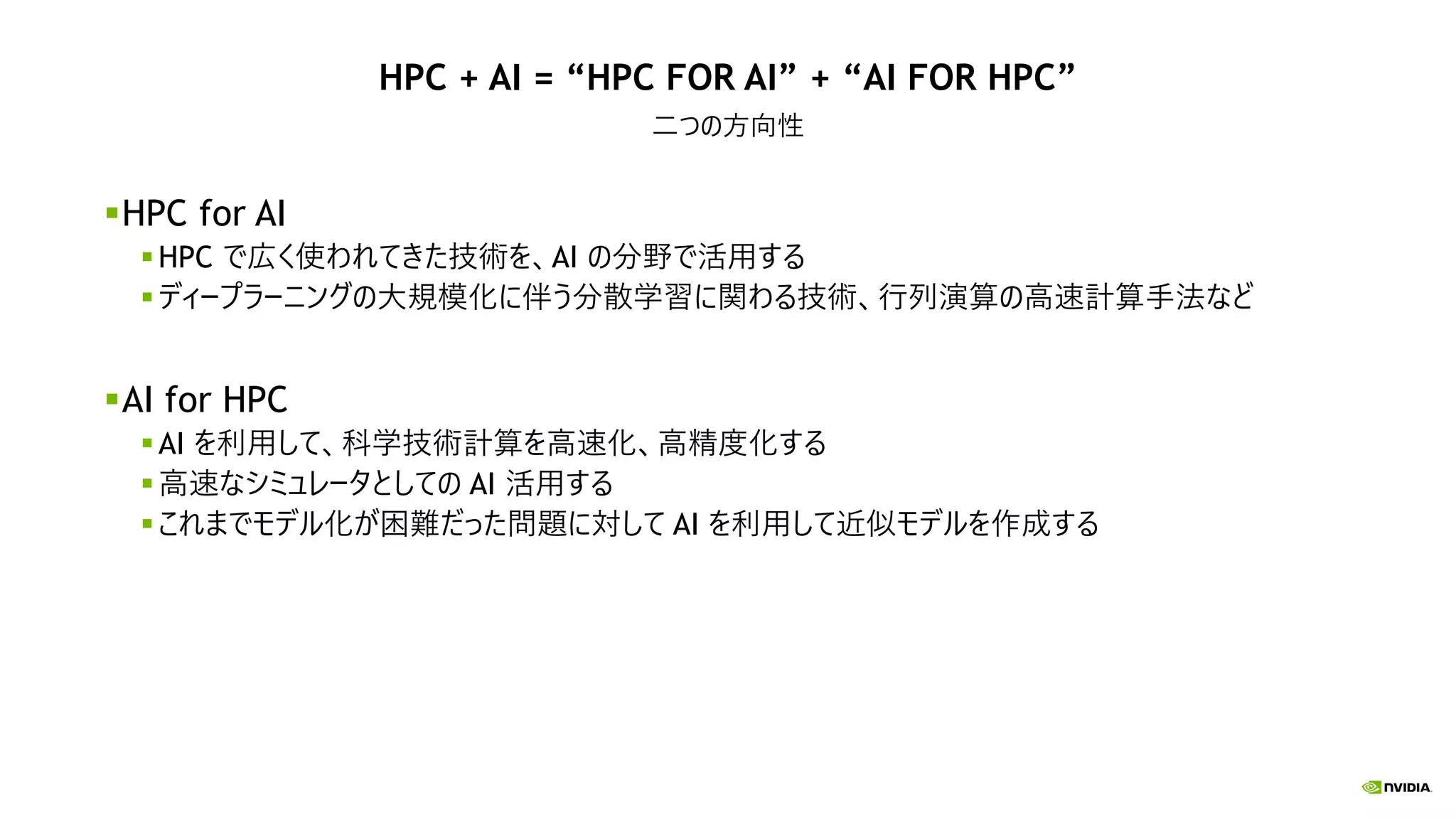 HPC + AI = “HPC FOR AI” + “AI FOR HPC”
二つの方向性
HPC for AI
HPC で広く使われてきた技術を、AI の分野で活用する
ディープラーニングの大規模化に伴う分散学習に関わる技術、行列演算の高速計算手法など
AI for HPC
AI を利用して、科学技術計算を高速化、高精度化する
高速なシミュレータとしての AI 活用する
これまでモデル化が困難だった問題に対して AI を利用して近似モデルを作成する
 