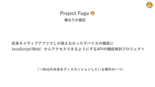 Project Fugu 🐡
🐡
僕なりの意訳
従来ネイティブアプリでしか扱えなかったデバイスの機能に
JavaScript(Web）からアクセスできるようにするAPIの機能検討プロジェクト
(≒Webの未来をディスカッションしている場所の一つ）
 