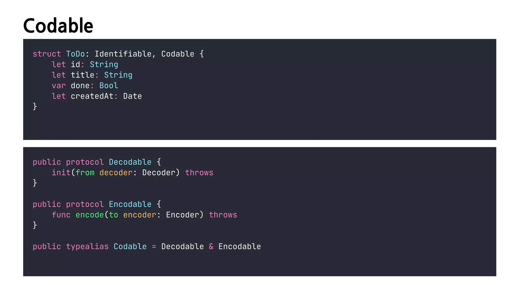 Codable
struct ToDo: Identifiable, Codable {


let id: String


let title: String


var done: Bool


let createdAt: Date


}
public protocol Decodable {


init(from decoder: Decoder) throws


}


public protocol Encodable {


func encode(to encoder: Encoder) throws


}


public typealias Codable = Decodable & Encodable


 