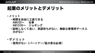 Application of Local Wireless IoT
AppLIoT
起業のメリットとデメリット
• メリット
• 時間を自由に工面できる
AM5:00〜 仕事
AM10:00〜 ジョギング
• 説明しなくて良い、承認待ちがない、無駄な管理用データ入
力がない
• デメリット
• 信用がない（パートナー/協力者は必須）
2022/7/21 © 2022 AppLIoT., Inc. 10
 