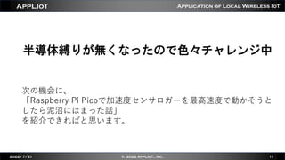 Application of Local Wireless IoT
AppLIoT
半導体縛りが無くなったので色々チャレンジ中
2022/7/21 © 2022 AppLIoT., Inc. 11
次の機会に、
「Raspberry Pi Picoで加速度センサロガーを最⾼速度で動かそうと
したら泥沼にはまった話」
を紹介できればと思います。
 