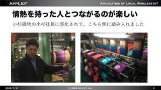 Application of Local Wireless IoT
AppLIoT
情熱を持った人とつながるのが楽しい
2022/7/21 © 2022 AppLIoT., Inc. 9
⼩杉織物の⼩杉社⻑に感化されて、こちら側に踏み⼊れました
 