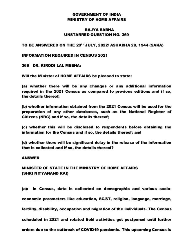 GOVERNMENT OF INDIA
MINISTRY OF HOME AFFAIRS
RAJYA SABHA
UNSTARRED QUESTION NO. 369
TO BE ANSWERED ON THE 20TH
JULY, 2022/ ASHADHA 29, 1944 (SAKA)
INFORMATION REQUIRED IN CENSUS 2021
369 DR. KIRODI LAL MEENA:
Will the Minister of HOME AFFAIRS be pleased to state:
(a) whether there will be any changes or any additional information
required in the 2021 Census as compared to previous editions and if so,
the details thereof;
(b) whether information obtained from the 2021 Census will be used for the
preparation of any other databases, such as the National Register of
Citizens (NRC) and if so, the details thereof;
(c) whether this will be disclosed to respondents before obtaining the
information for the Census and if so, the details thereof; and
(d) whether there will be significant delay in the release of the information
that is collected and if so, the details thereof?
ANSWER
MINISTER OF STATE IN THE MINISTRY OF HOME AFFAIRS
(SHRI NITYANAND RAI)
(a): In Census, data is collected on demographic and various socio-
economic parameters like education, SC/ST, religion, language, marriage,
fertility, disability, occupation and migration of the individuals. The Census
scheduled in 2021 and related field activities got postponed until further
orders due to the outbreak of COVID19 pandemic. This upcoming Census is
 