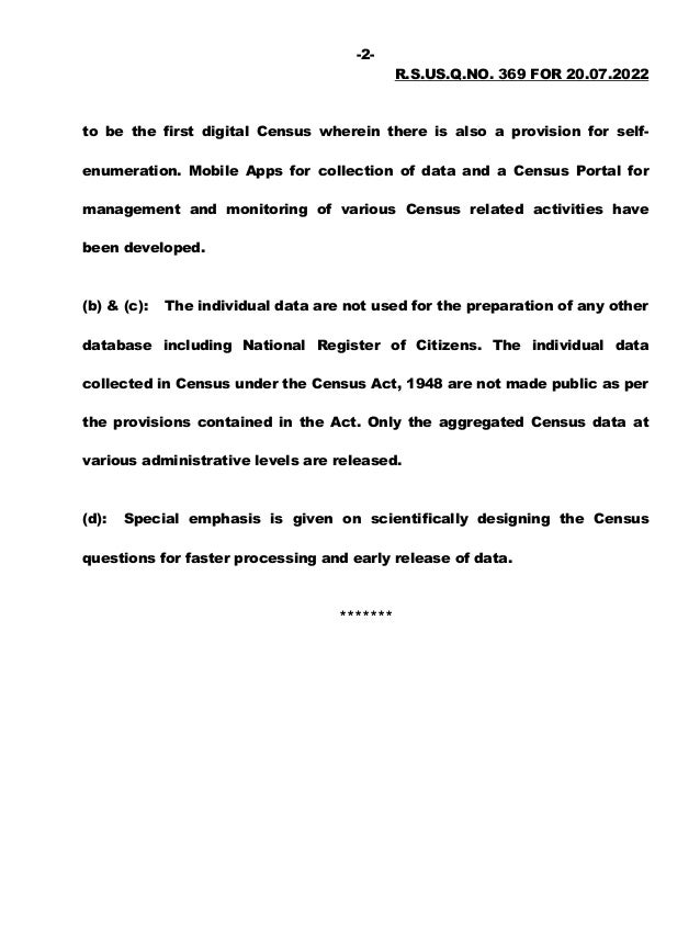 -2-
R.S.US.Q.NO. 369 FOR 20.07.2022
to be the first digital Census wherein there is also a provision for self-
enumeration. Mobile Apps for collection of data and a Census Portal for
management and monitoring of various Census related activities have
been developed.
(b) & (c): The individual data are not used for the preparation of any other
database including National Register of Citizens. The individual data
collected in Census under the Census Act, 1948 are not made public as per
the provisions contained in the Act. Only the aggregated Census data at
various administrative levels are released.
(d): Special emphasis is given on scientifically designing the Census
questions for faster processing and early release of data.
*******
 