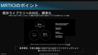 既存ライブラリへの対応、標準化
 MRTK V2までで持つしかなかった機能や仕組みを改めて既存ライブラリを利用するように変更
MRTK3のポイント
2022/7/20 Copyright © 2022 Takahiro Miyaura 10
業界標準、冗長な機能に対応するためのリファクタリングにより
扱いやすいライブラリへ
引用元:Microsoft Developer,「Getting started with your first MRTK3 project」, https://youtu.be/aVnwIq4VUcY, (参照
2022/06/11)
 