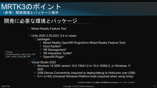 MRTK3のポイント
（参考）開発環境とパッケージ要件
開発に必要な環境とパッケージ
2022/7/20 Copyright © 2022 Takahiro Miyaura 11
○ Mixed Reality Feature Tool
○ Unity 2020.3.35,2021.3.4 or newer
○ packages
 Mixed Reality OpenXR Plugin(from Mixed Reality Feature Tool)
 Input System*
 XR Management*
 XR Interaction Toolkit*
 OpenXR Plugin*
○ Visual Studio 2022
 Windows 10 SDK version 10.0.19041.0 or 10.0.18362.0, or Windows 11
SDK
 USB Device Connectivity (required to deploy/debug to HoloLens over USB)
 C++ (v142) Universal Windows Platform tools (required when using Unity)
＊印はMRTK3を導入すると自動的に依存関係のあるpackageとしてインポートされます。
プチネタ
C++のV14.3入れてしまうとビルドが
うまくいかなくなると思います
 