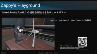 Zappy’s Playground
Mixed Reality Toolkit 3 の機能を体験できるチュートリアル
2022/7/20 Copyright © 2022 Takahiro Miyaura 13
 HoloLens 2 / Meta Quest 2で体験可
ドキュメントはこちら
https://docs.microsoft.com/en-us/windows/mixed-
reality/develop/unity/playground-tutorial
 