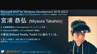 宮浦 恭弘 (Miyaura Takahiro)
 大阪駆動開発(とHolomagicians)コミュニティに生息
 HoloLens日本販売してからxR系技術に取組む
最近はMixed Reality Toolkit 3と戯れている。
 新しい技術や、MRに使えそうな技術を調べる
技術Tips : https://qiita.com/miyaura
@takabrz1 ※よかったらこれを機にお知り合いになってください
（貢献領域：Mixed Reality）
Microsoft MVP for Windows Development 2018-202 2
某会社でSE(アプリケーション領域のアーキテクト的なお仕事なはず）＝ XRは趣味です
 