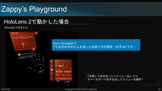 HoloLens 2で動かした場合
Themingもできますよ。
Zappy’s Playground
2022/7/20 Copyright © 2022 Takahiro Miyaura 20
Tを押して左手のハンドメニュー出しつつ
スペースキーで右手を出してメニューを操作！
Input Simulatorで
Tで左手の手のひらを返した状態で手が固定（右手はYです）
 