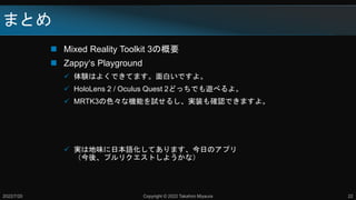 まとめ
 Mixed Reality Toolkit 3の概要
 Zappy‘s Playground
 体験はよくできてます。面白いですよ。
 HoloLens 2 / Oculus Quest 2どっちでも遊べるよ。
 MRTK3の色々な機能を試せるし、実装も確認できますよ。
 実は地味に日本語化してあります、今日のアプリ
（今後、プルリクエストしようかな）
2022/7/20 Copyright © 2022 Takahiro Miyaura 22
 