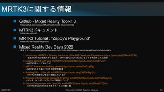 MRTK3に関する情報
 Github - Mixed Reality Toolkit 3
 https://github.com/microsoft/MixedRealityToolkit-Unity/tree/mrtk3
 MTRK3ドキュメント
 https://aka.ms/mrtk3
 MRTK3 Tutorial : "Zappy's Playground"
 https://aka.ms/ZappysPlayground
 Mixed Reality Dev Days 2022
 再生リスト:https://www.youtube.com/watch?v=U1BSqLbW-PM&list=PLlrxD0HtieHhkPlibqfQf1pGvM0vLNPpL
1. Introducing MRTK3 – Shaping the future of the MR Developer Experience.(https://youtu.be/fjQFkeF-ZOM)
→過去のMRTKの取組みから振返り、MRTK3がどういったコンセプトで今回作られたのか
2. Getting started with your first MRTK3 project(https://youtu.be/aVnwIq4VUcY)
→MRTK3動かしてみようぜ
3. MRTK3 Interaction building blocks(https://youtu.be/naVziEJ-yDg)
→MRTK3の入力系についての設計や構造
4. Building Rich UI for MR in MRTK3(https://youtu.be/g2HF5HMy-2c)
→MRTK3の素敵なUIをどう構築しているか
5. Working with Dynamic Data and Theming in MRTK3(https://youtu.be/IiTpZ2ojyno)
→データバインディングとテーマ制御について
6. Deploy Everywhere with OpenXR and MRTK3(https://youtu.be/LI6lyW9TG9o)
→MRTK3のOpenXR対応で色々デバイスで動く話
2022/7/20 Copyright © 2022 Takahiro Miyaura 23
 