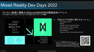 Mixed Reality Dev Days 2022
だいたい春頃に開催さるMicrosoft社のMRの開発技術イベント
コロナ禍でしばらくはオンラインだったが今回からオフラインでも開催
2022/7/20 Copyright © 2022 Takahiro Miyaura 4
 今回は以下の技術に関するセッション
 Mixed Reality Toolkit 3
 Stereokit
 OpenXR, Unity XR Interaction Toolkit
 Unreal Engine 5 (+ Deep Learning)
 Azure Remote Rendering
 Moving Platform
 HoloLens 2 Power Thermal Notification SDK
オンライン配信はMRTK3のみでしたが
今は全セッションアーカイブ公開されてます。
https://www.youtube.com/watch?v=U1BSqLbW-
PM&list=PLlrxD0HtieHhkPlibqfQf1pGvM0vLNPpL
 
