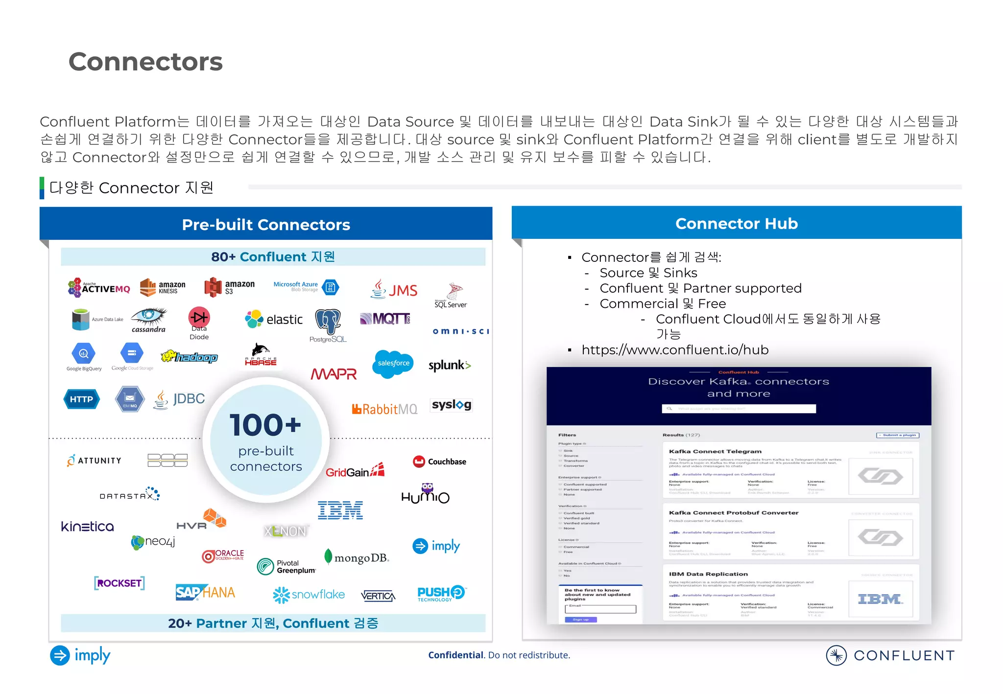 Conﬁdential. Do not redistribute.
Conﬂuent Platform는 데이터를 가져오는 대상인 Data Source 및 데이터를 내보내는 대상인 Data Sink가 될 수 있는 다양한 대상 시스템들과
손쉽게 연결하기 위한 다양한 Connector들을 제공합니다. 대상 source 및 sink와 Conﬂuent Platform간 연결을 위해 client를 별도로 개발하지
않고 Connector와 설정만으로 쉽게 연결할 수 있으므로, 개발 소스 관리 및 유지 보수를 피할 수 있습니다.
Connectors
다양한 Connector 지원
Pre-built Connectors Connector Hub
Data
Diode
100+
pre-built
connectors
80+ Conﬂuent 지원
20+ Partner 지원, Conﬂuent 검증
▪ Connector를 쉽게 검색:
- Source 및 Sinks
- Conﬂuent 및 Partner supported
- Commercial 및 Free
- Conﬂuent Cloud에서도 동일하게 사용
가능
▪ https://www.conﬂuent.io/hub
 