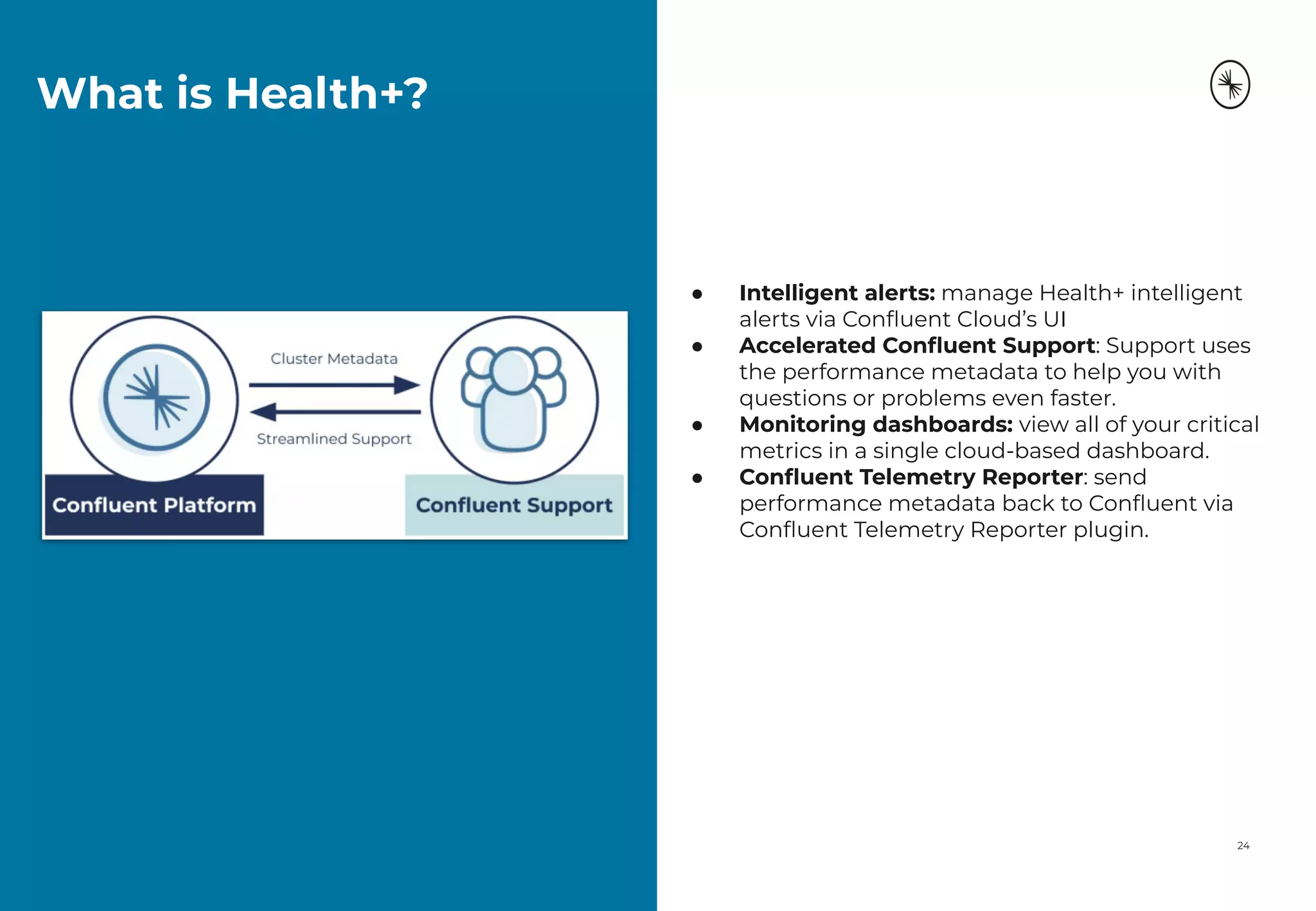 What is Health+?
24
● Intelligent alerts: manage Health+ intelligent
alerts via Conﬂuent Cloud’s UI
● Accelerated Conﬂuent Support: Support uses
the performance metadata to help you with
questions or problems even faster.
● Monitoring dashboards: view all of your critical
metrics in a single cloud-based dashboard.
● Conﬂuent Telemetry Reporter: send
performance metadata back to Conﬂuent via
Conﬂuent Telemetry Reporter plugin.
 