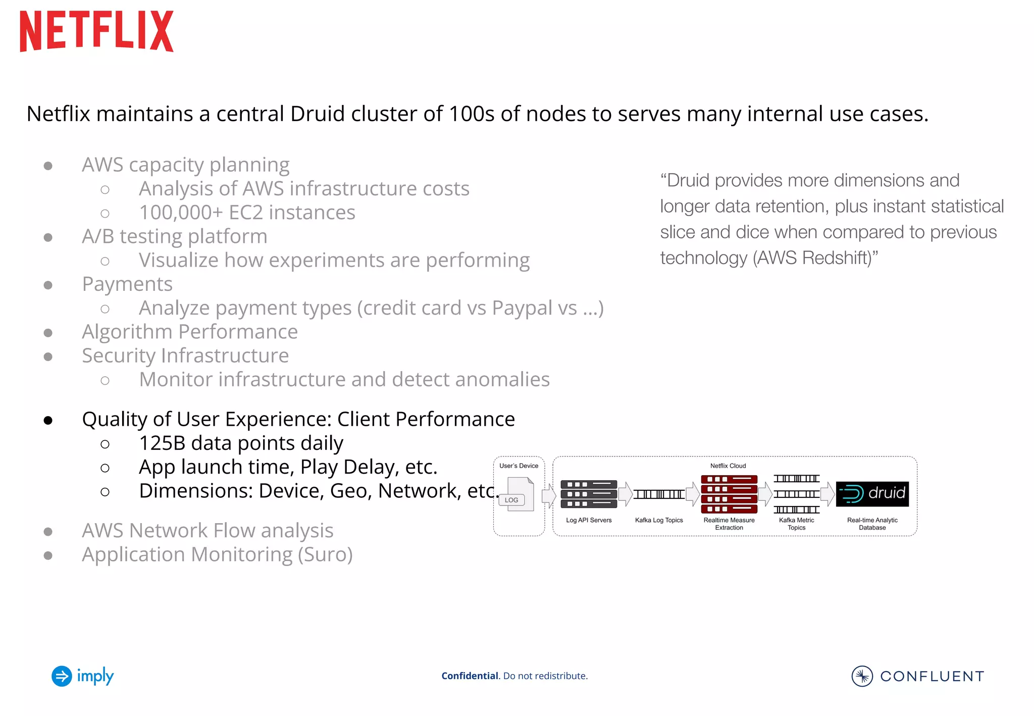 Conﬁdential. Do not redistribute.
“Druid provides more dimensions and
longer data retention, plus instant statistical
slice and dice when compared to previous
technology (AWS Redshift)”
Netﬂix maintains a central Druid cluster of 100s of nodes to serves many internal use cases.
● AWS capacity planning
○ Analysis of AWS infrastructure costs
○ 100,000+ EC2 instances
● A/B testing platform
○ Visualize how experiments are performing
● Payments
○ Analyze payment types (credit card vs Paypal vs …)
● Algorithm Performance
● Security Infrastructure
○ Monitor infrastructure and detect anomalies
● Quality of User Experience: Client Performance
○ 125B data points daily
○ App launch time, Play Delay, etc.
○ Dimensions: Device, Geo, Network, etc.
● AWS Network Flow analysis
● Application Monitoring (Suro)
 