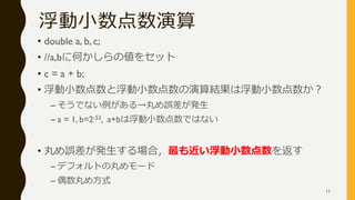 浮動小数点数演算
• double a, b, c;
• //a,bに何かしらの値をセット
• c = a + b;
• 浮動小数点数と浮動小数点数の演算結果は浮動小数点数か？
– そうでない例がある→丸め誤差が発生
– a = 1, b=2-53, a+bは浮動小数点数ではない
• 丸め誤差が発生する場合，最も近い浮動小数点数を返す
– デフォルトの丸めモード
– 偶数丸め方式
13
 