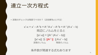 連立一次方程式
• 誤差のチェックは残差で十分か？（近似解をx’とする）
x’-x = x’ – A-1b = A-1 A x’ – A-1b = A-1 (A x’ – b)
両辺にノルムをとると
||x’-x|| = ||A-1 (A x’ – b)||
||x’-x|| ≦ ||A-1 || || A x’ – b||
誤差のノルム 残差のノルム
条件数が関連する式もあります
21
 