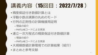 講義内容（15回目：2022/7/28 ）
• 精度保証付き数値計算とは
• 浮動小数点演算の丸めのモード
• 行列の正則性の計算機援用証明
– 理論の紹介
– MATLABコードによる実装
• 連立一次方程式の精度保証付き数値計算
– 理論の紹介
– MATLABコードによる実装
• 大規模数値計算環境での計算結果（紹介）
• まとめと参考文献
4
 