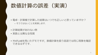 数値計算の誤差（実演）
• 電卓・計算機で計算した結果はいつでも正しいと思っていますか？
– そうではないことを実演します．
• 計算結果があわない例
• 実数とは異なる性質
• ＭATLABを用いたデモですが，数値計算を扱う言語では同じ現象を確認
できるはずです．
5
 
